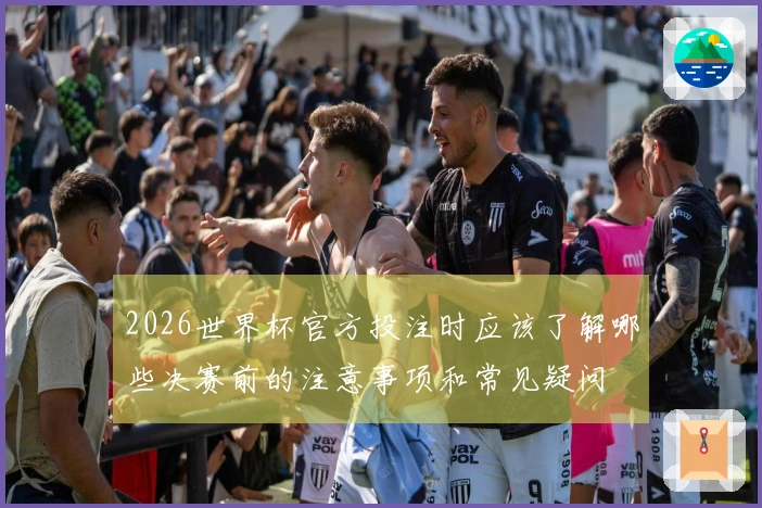 2026世界杯官方投注时应该了解哪些决赛前的注意事项和常见疑问